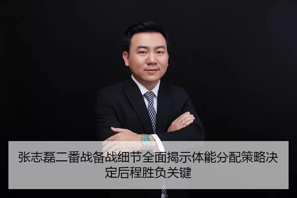 张志磊二番战备战细节全面揭示体能分配策略决定后程胜负关键