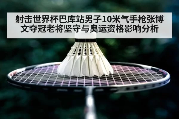 射击世界杯巴库站男子10米气手枪张博文夺冠老将坚守与奥运资格影响分析