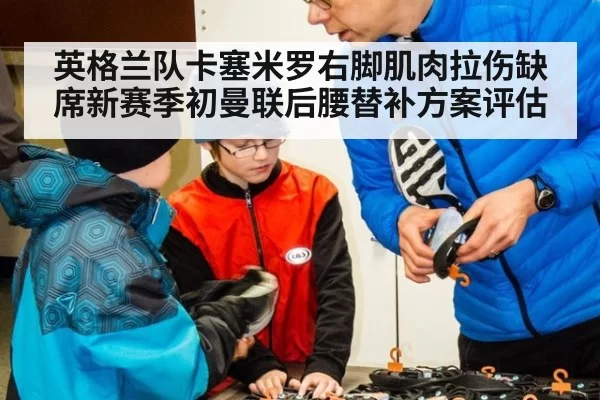 英格兰队卡塞米罗右脚肌肉拉伤缺席新赛季初曼联后腰替补方案评估