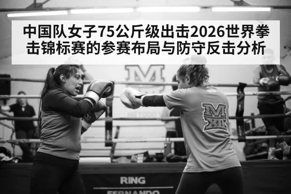 中国队女子75公斤级出击2026世界拳击锦标赛的参赛布局与防守反击分析